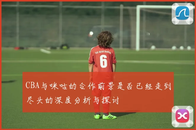 CBA与咪咕的合作前景是否已经走到尽头的深度分析与探讨