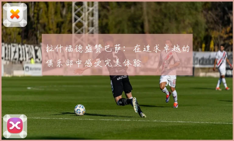 拉什福德盛赞巴萨：在追求卓越的俱乐部中感受完美体验