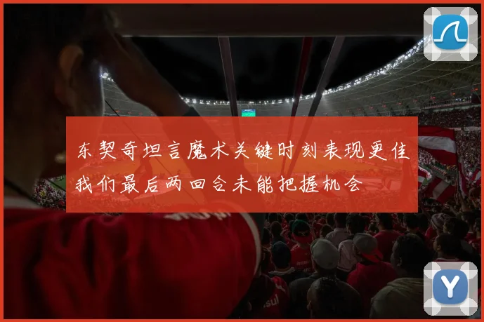 东契奇坦言魔术关键时刻表现更佳我们最后两回合未能把握机会
