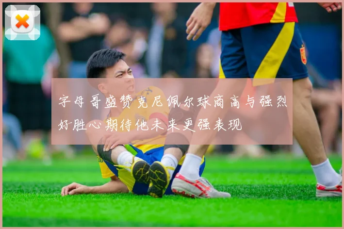 字母哥盛赞克尼佩尔球商高与强烈好胜心期待他未来更强表现