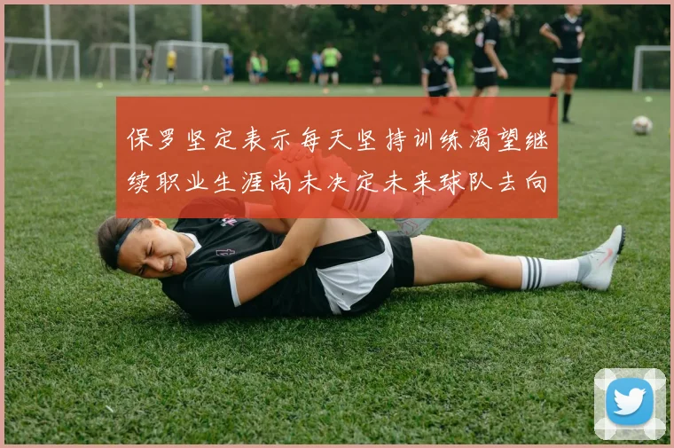 保罗坚定表示每天坚持训练渴望继续职业生涯尚未决定未来球队去向
