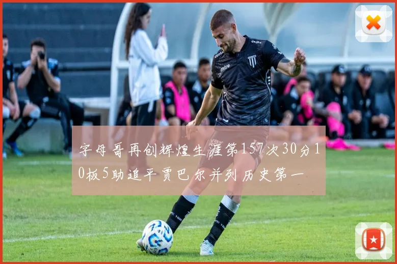 字母哥再创辉煌生涯第157次30分10板5助追平贾巴尔并列历史第一