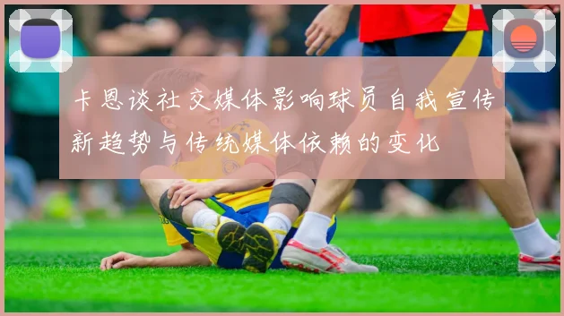 卡恩谈社交媒体影响球员自我宣传新趋势与传统媒体依赖的变化