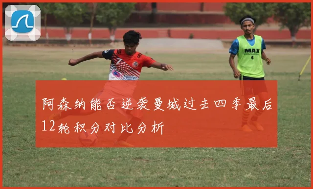 阿森纳能否逆袭曼城过去四季最后12轮积分对比分析