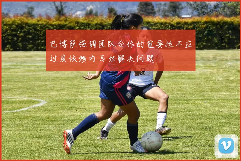 巴博萨强调团队合作的重要性不应过度依赖内马尔解决问题