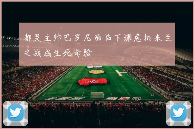 都灵主帅巴罗尼面临下课危机米兰之战成生死考验
