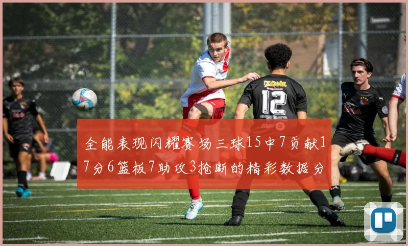 全能表现闪耀赛场三球15中7贡献17分6篮板7助攻3抢断的精彩数据分析