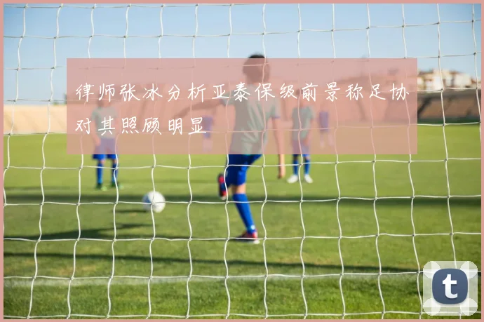 律师张冰分析亚泰保级前景称足协对其照顾明显