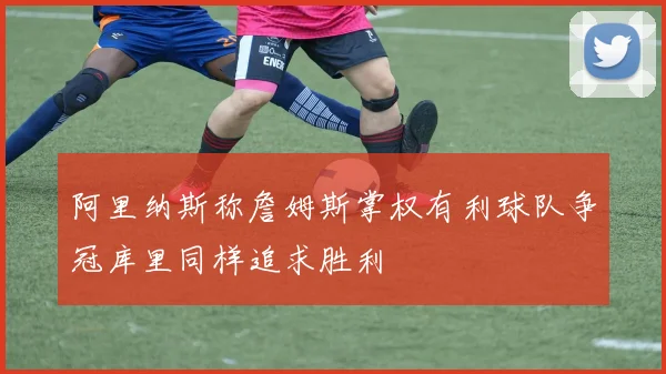 阿里纳斯称詹姆斯掌权有利球队争冠库里同样追求胜利