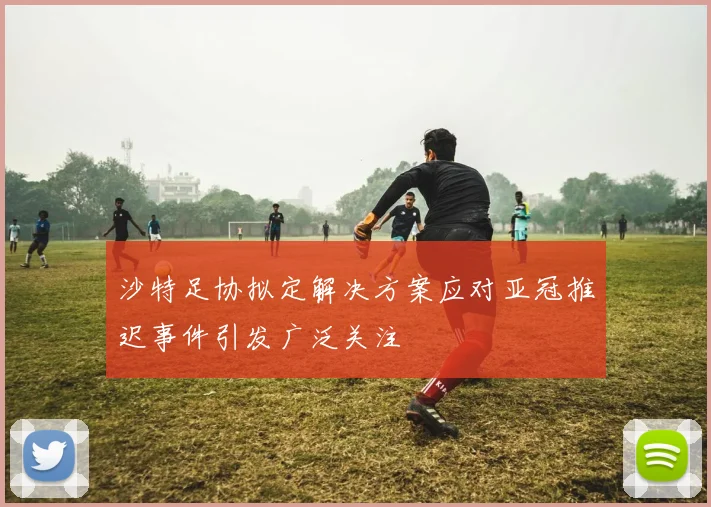 沙特足协拟定解决方案应对亚冠推迟事件引发广泛关注