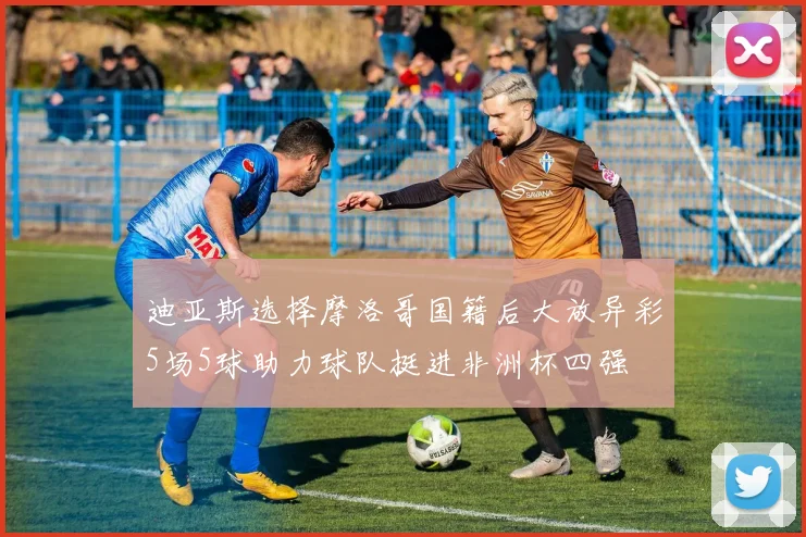 迪亚斯选择摩洛哥国籍后大放异彩5场5球助力球队挺进非洲杯四强