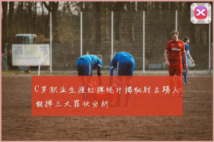 C罗职业生涯红牌统计揭秘肘击踢人假摔三大罪状分析