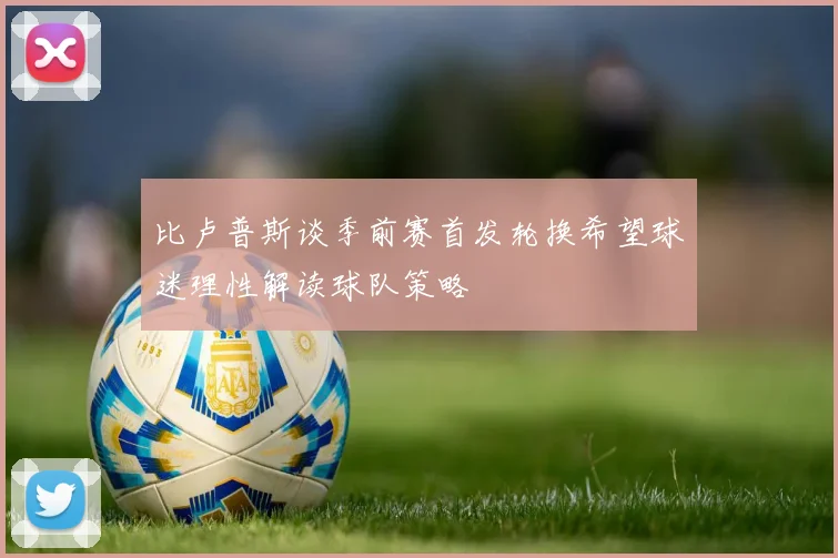 比卢普斯谈季前赛首发轮换希望球迷理性解读球队策略