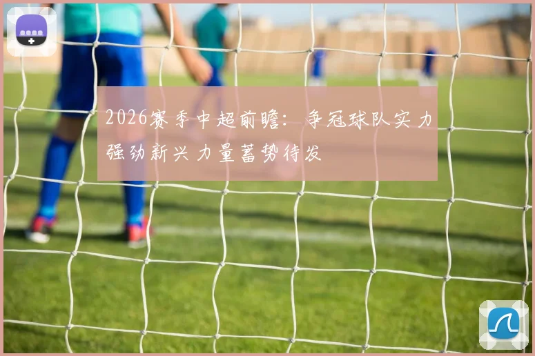 2026赛季中超前瞻：争冠球队实力强劲新兴力量蓄势待发