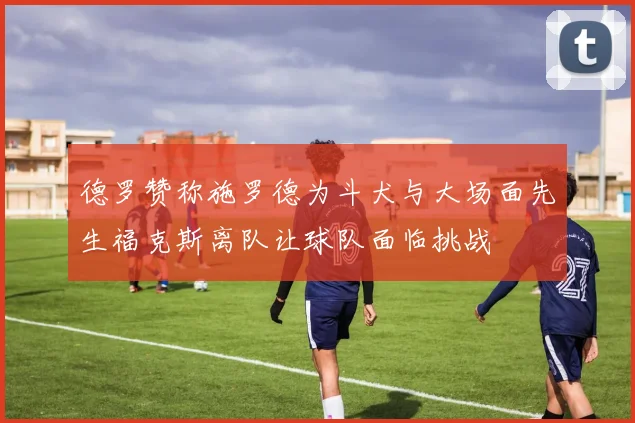 德罗赞称施罗德为斗犬与大场面先生福克斯离队让球队面临挑战