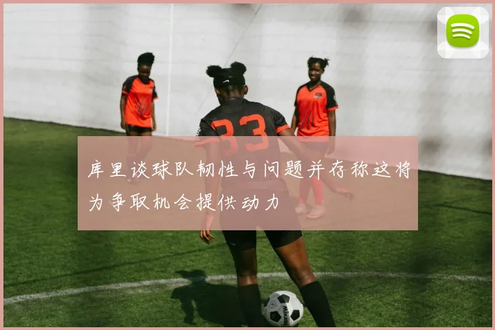 库里谈球队韧性与问题并存称这将为争取机会提供动力