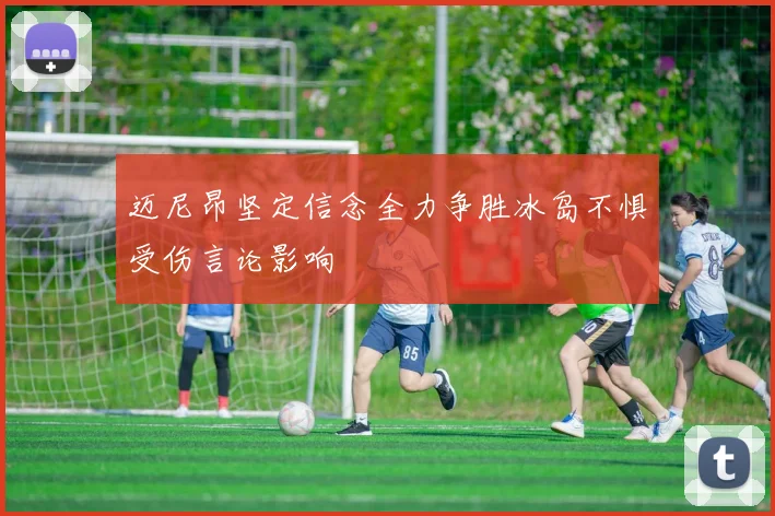 迈尼昂坚定信念全力争胜冰岛不惧受伤言论影响