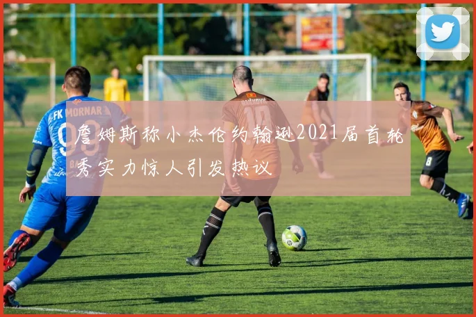 詹姆斯称小杰伦约翰逊2021届首轮秀实力惊人引发热议