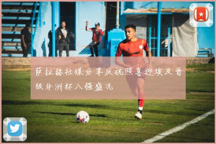 萨拉赫社媒分享庆祝照喜迎埃及晋级非洲杯八强盛况