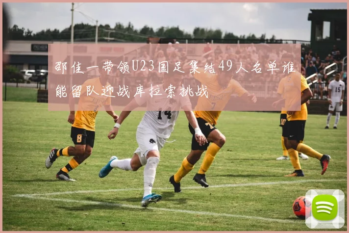 邵佳一带领U23国足集结49人名单谁能留队迎战库拉索挑战