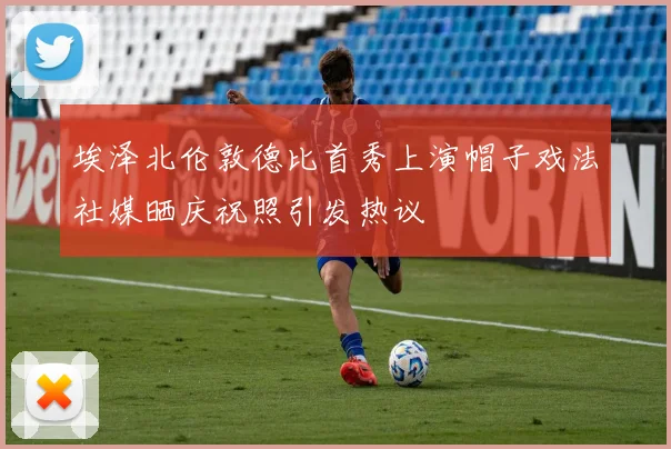 埃泽北伦敦德比首秀上演帽子戏法社媒晒庆祝照引发热议