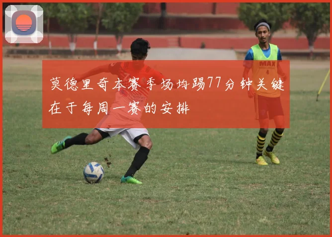 莫德里奇本赛季场均踢77分钟关键在于每周一赛的安排