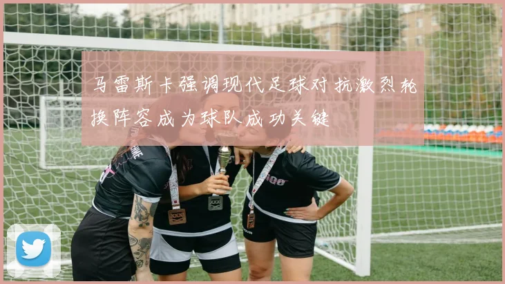 马雷斯卡强调现代足球对抗激烈轮换阵容成为球队成功关键